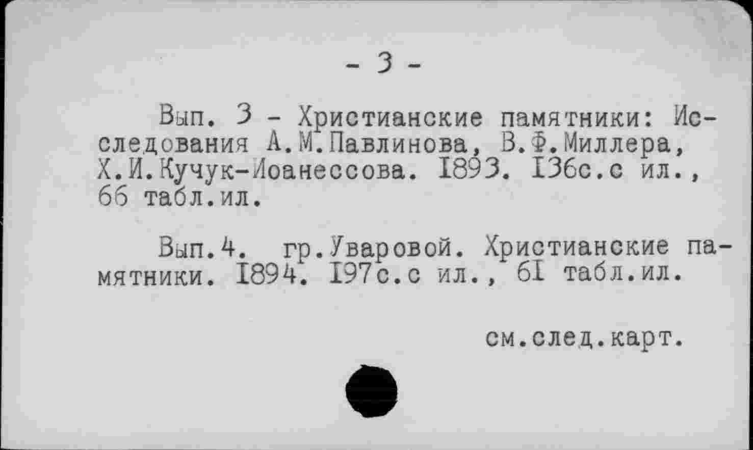 ﻿- З -
Вып. З - Христианские памятники: Исследования А.М.Павлинова, В.Ф.Миллера, X.И.Кучук-Иоанессова. 1893. 136с.с ил., 66 табл.ил.
Вып.4. гр.Уваровой. Христианские памятники. 1894. 197с.с ил., 61 табл.ил.
см.след.карт.